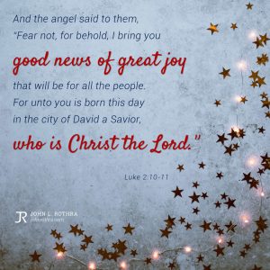 And the angel said to them, “Fear not, for behold, I bring you good news of great joy that will be for all the people. For unto you is born this day in the city of David a Savior, who is Christ the Lord.” - Luke 2:10-11